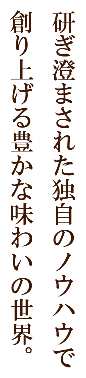 研ぎ澄まされた独自のノウハウで創り上げる豊かな味わいの世界。